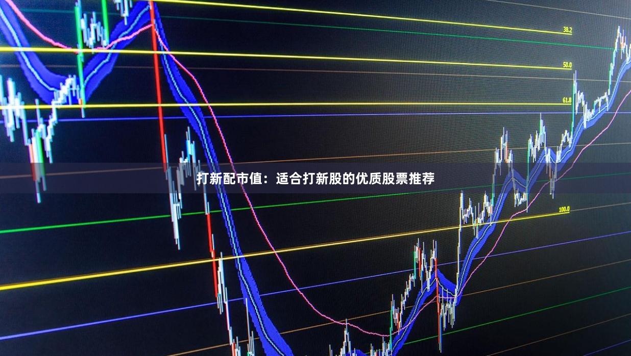 打新配市值：适合打新股的优质股票推荐